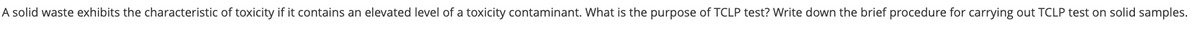 A solid waste exhibits the characteristic of toxicity if it contains an elevated level of a toxicity contaminant. What is the purpose of TCLP test? Write down the brief procedure for carrying out TCLP test on solid samples.
