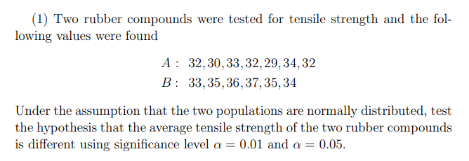 (1) Two rubber compounds were tested for tensile strength and the fol-
lowing values were found
A : 32,30,33, 32, 29, 34, 32
B: 33,35, 36, 37,35, 34
Under the assumption that the two populations are normally distributed, test
the hypothesis that the average tensile strength of the two rubber compounds
is different using significance level a = 0.01 and a = 0.05.
