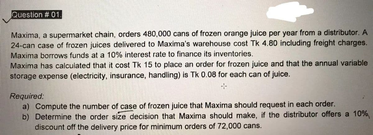 Question # 01.
Maxima, a supermarket chain, orders 480,000 cans of frozen orange juice per year from a distributor. A
24-can case of frozen juices delivered to Maxima's warehouse cost Tk 4.80 including freight charges.
Maxima borrows funds at a 10% interest rate to finance its inventories.
Maxima has calculated that it cost Tk 15 to place an order for frozen juice and that the annual variable
storage expense (electricity, insurance, handling) is Tk 0.08 for each can of juice.
Required:
a) Compute the number of case of frozen juice that Maxima should request in each order.
b) Determine the order size decision that Maxima should make, if the distributor offers a 10%
discount off the delivery price for minimum orders of 72,000 cans.
