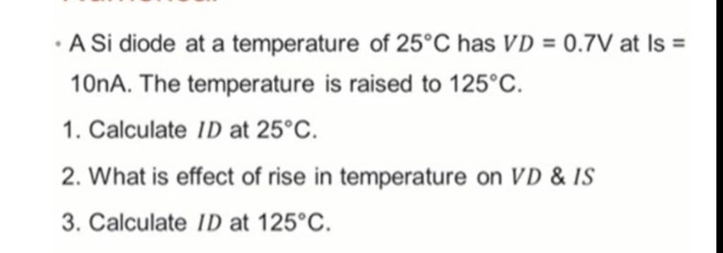 •
A Si diode at a temperature of 25°C has VD = 0.7V at Is =
10nA. The temperature is raised to 125°C.
1. Calculate ID at 25°C.
2. What is effect of rise in temperature on VD & IS
3. Calculate ID at 125°C.