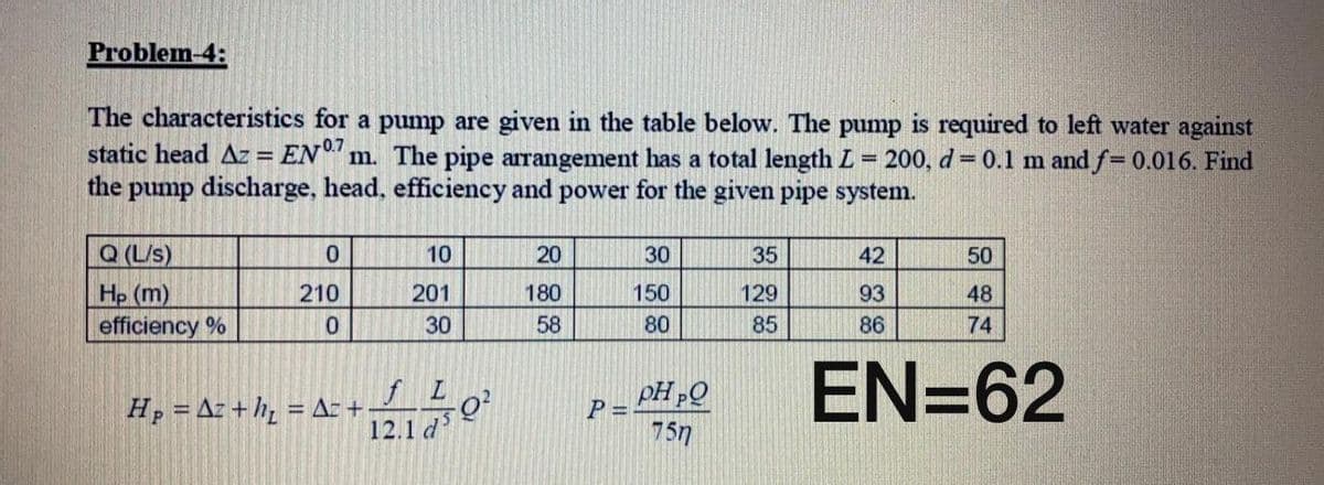 Problem-4:
The characteristics for a pump are given in the table below. The pump is required to left water against
static head Az = EN" m. The pipe arrangement has a total length L
the pump discharge, head, efficiency and power for the given pipe system.
200, d = 0.1 m and f= 0.016. Find
%3D
Q (L/s)
10
20
30
35
42
50
Hp (m)
efficiency %
210
201
180
150
129
93
48
30
58
80
85
86
74
EN=62
Hp = Az + h, = Az +
12.1 d
P =
757
