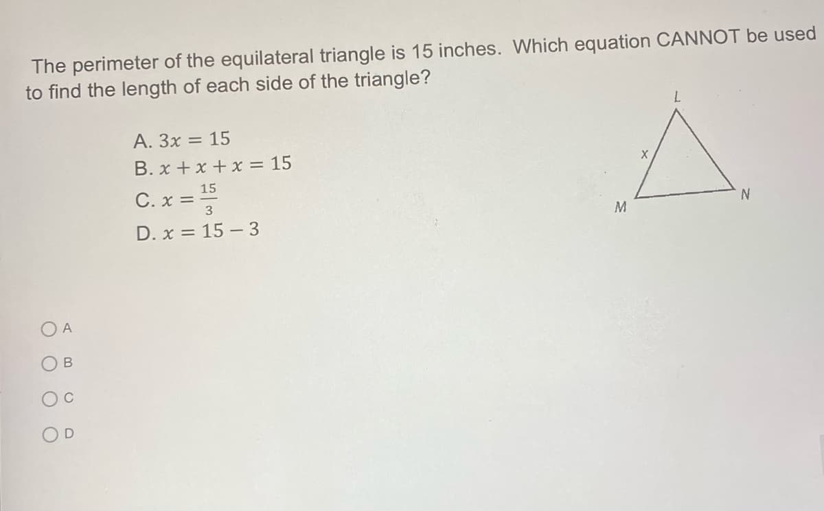 The perimeter of the equilateral triangle is 15 inches. Which equation CANNOT be used
to find the length of each side of the triangle?
7.
A. 3x = 15
B. x +x + x = 15
15
C. x =
3
D. x = 15 – 3
A
OD
