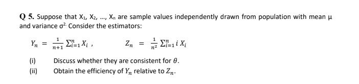 Q 5. Suppose that X1, X2, .., Xn are sample values independently drawn from population with mean u
and variance o? Consider the estimators:
Y, = E-1 Xt ,
Z. = Ei X
n+1
(i)
Discuss whether they are consistent for 0.
(ii)
Obtain the efficiency of Y, relative to Zn.

