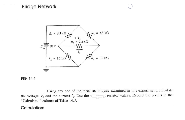 Bridge Network
= 3.3 kn
R3 = 3.3 kn
+ Vs -
Rs = 2.2 kn
E
20 V
R2 = 2.2 kn
R = 1.2 kN
FIG. 14.4
Using any one of the three techniques examined in this experiment, calculate
resistor values. Record the results in the
the voltage Vs and the current Is. Use the
"Calculated" column of Table 14.7.
Calculation:
