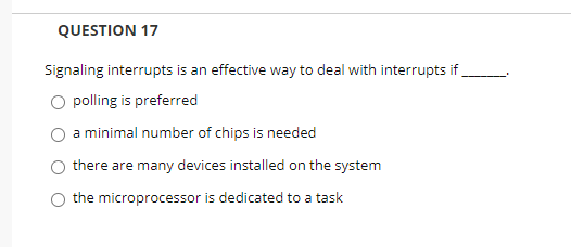 QUESTION 17
Signaling interrupts is an effective way to deal with interrupts if
O polling is preferred
a minimal number of chips is needed
there are many devices installed on the system
the microprocessor is dedicated to a task
