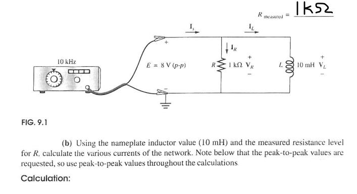 R
measured
=
+
10 kHz
E = 8V (p-p)
R.
✓
ΙΚΩ
J
000
+
10 mH V
(b) Using the nameplate inductor value (10 mH) and the measured resistance level
for R, calculate the various currents of the network. Note below that the peak-to-peak values are
requested, so use peak-to-peak values throughout the calculations
Calculation:
FIG. 9.1