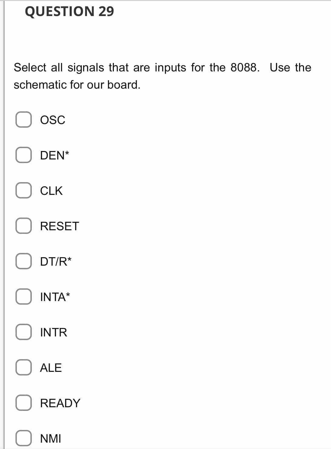 QUESTION 29
Select all signals that are inputs for the 8088. Use the
schematic for our board.
OSC
DEN*
CLK
RESET
DT/R*
INTA*
INTR
ALE
READY
NMI

