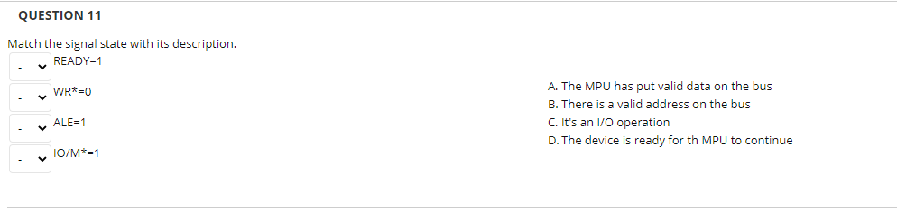 QUESTION 11
Match the signal state with its description.
READY=1
A. The MPU has put valid data on the bus
B. There is a valid address on the bus
C. It's an 1/0 operation
WR*=0
y ALE=1
D. The device is ready for th MPU to continue
1O/M*=1
