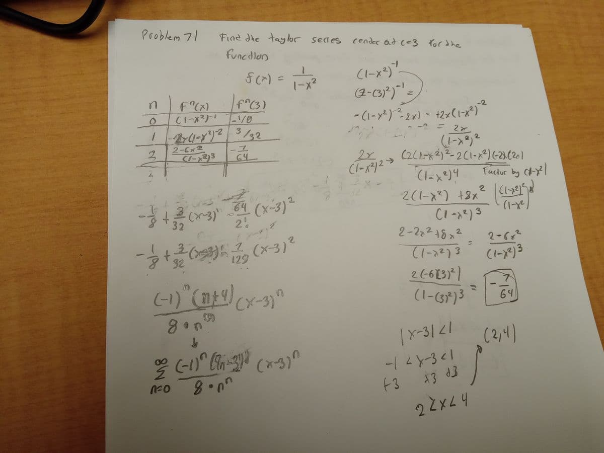 Problem 71
n
O
1
2
F"(x)
(1-x²)-0
2-6x2
(1-x2)3
21/8
-2x(1-x²)-2 3/32
그
64
Ge
-(x-3)
Find the taylor sedes cender at c=3 for the
function
f(x) = 1 = x ²
f^(3)
8 доп
↓
64 (x-3) ²
2%
- 1/2+1/31/20
- 3 + 3² (193) 5 ² ₂ (x-3) ²
129
(-1)^(1+y)(x-3)
5390
n
% (-1)^(-3)) (x-3)^
1²0
8onn
(1-x²))
(2-(3)²) = ¹ =
- (1-x²)-²-2x) = +2×(1-x²)
= 28
2x
(1-x²/2 =>
-2
(1-x²) ²
(2(1-x2) ²-2 (1-x²) (-2) (20)
(1-x²)4
2(1-x²) +8x
2-282 18x2
(1-7²)3
2(-6131²)
(1-(37²)3
(1-x²) 3
|X-3121
-14X-3 <1
+3
13 d3
22x24
Fuctor by C-X²1
2 | (₁-x²1²58²)
(1-x²)
2-68²
(1-x²)3
64
(2,4)
1