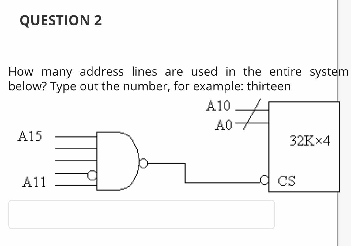 QUESTION 2
How many address lines are used in the entire system
below? Type out the number, for example: thirteen
A10
A0
A15
32K×4
A11
CS

