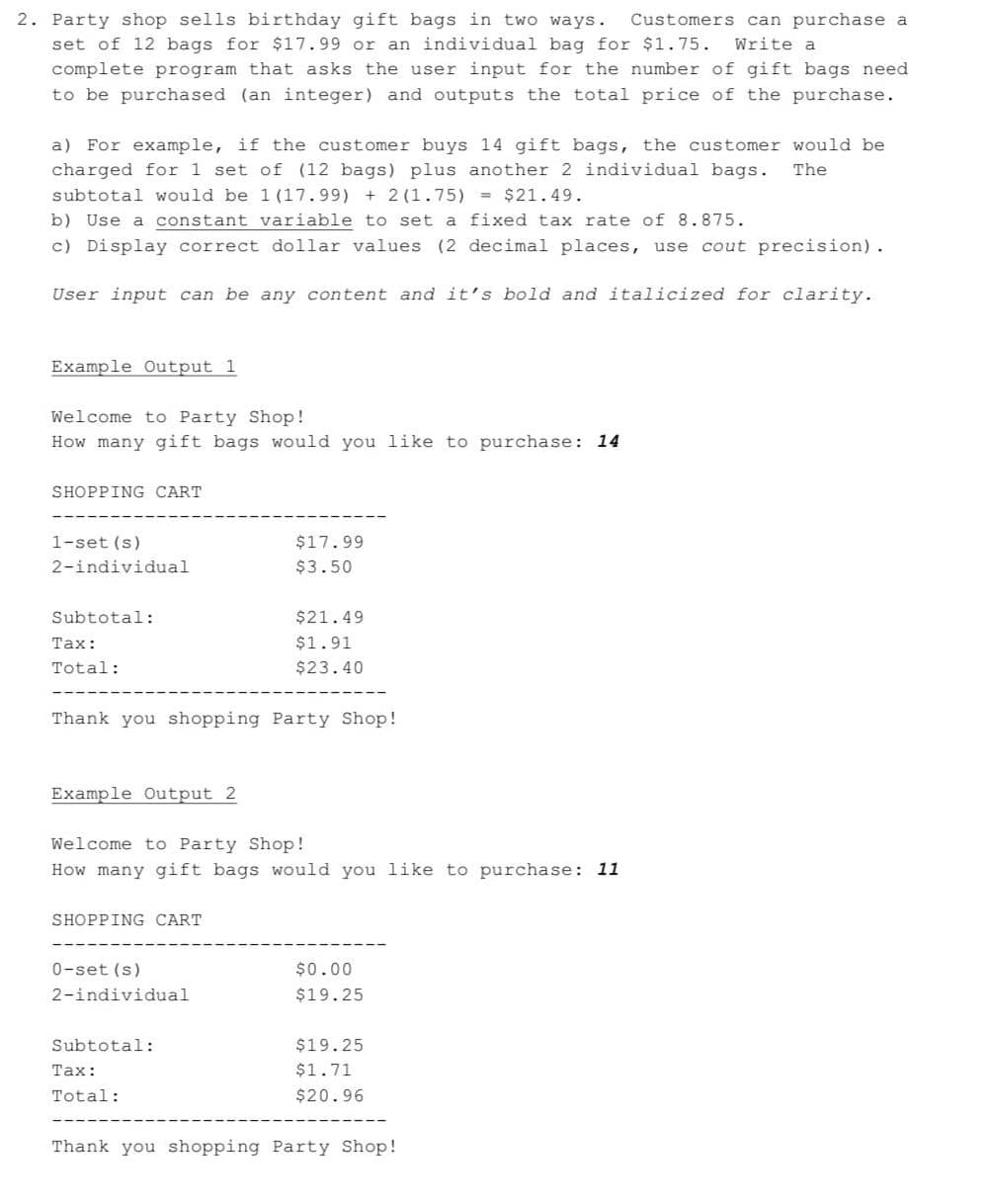 2. Party shop sells birthday gift bags in two ways.
set of 12 bags for $17.99 or an individual bag for $1.75.
Customers can purchase a
Write a
complete program that asks the user input for the number of gift bags need
to be purchased (an integer) and outputs the total price of the purchase.
a) For example, if the customer buys 14 gift bags, the customer would be
charged for 1 set of (12 bags) plus another 2 individual bags.
The
subtotal would be 1 (17.99) + 2 (1.75) = $21.49.
b) Use a constant variable to set a fixed tax rate of 8.875.
c) Display correct dollar values (2 decimal places, use cout precision).
User input can be any content and it's bold and italicized for clarity.
Example Output 1
Welcome to Party Shop!
How many gift bags would you like to purchase: 14
SHOPPING CART
1-set (s)
$17.99
2-individual
$3.50
Subtotal:
$21.49
Таx:
$1.91
Total:
$23.40
Thank you shopping Party Shop!
Example Output 2
Welcome to Party Shop!
How many gift bags would you like to purchase: 11
SHOPPING CART
0-set (s)
$0.00
2-individual
$19.25
Subtotal:
$19.25
Таx:
$1.71
Total:
$20.96
Thank you shopping Party Shop!
