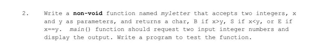 2.
Write a non-void function named myletter that accepts two integers, x
and y as parameters, and returns a char, B if x>y, S if x<y, or E if
X==y.
main () function should request two input integer numbers and
display the output. Write a program to test the function.
