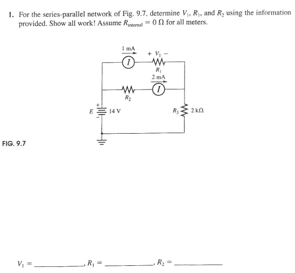 1. For the series-parallel network of Fig. 9.7, determine V,, R1, and R, using the information
provided. Show all work! Assume Rnternal = 0 2 for all meters.
I mA
+ V, -
R,
2 mA
R2
E
14 V
R3
2 kn
FIG. 9.7
V, =
,R3 =
%3D
