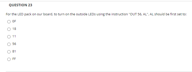 QUESTION 23
For the LED pack on our board, to turn on the outside LEDS using the instruction "OUT 56, AL", AL should be first set to:
OF
18
O 11
56
81
FF

