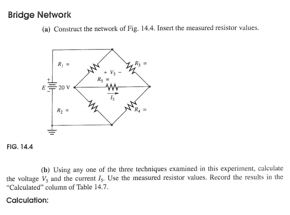 Bridge Network
(a) Construct the network of Fig. 14.4. Insert the measured resistor values.
R1 =
R3
+ Vs -
Rs =
+
E
20 V
Is
R2
`R4
FIG. 14.4
(b) Using any one of the three techniques examined in this experiment, calculate
the voltage Vs and the current Is. Use the measured resistor values. Record the results in the
"Calculated" column of Table 14.7.
Calculation:
