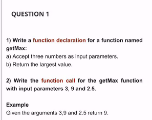 QUESTION 1
1) Write a function declaration for a function named
getMax:
a) Accept three numbers as input parameters.
b) Return the largest value.
2) Write the function call for the getMax function
with input parameters 3, 9 and 2.5.
Example
Given the arguments 3,9 and 2.5 return 9.
