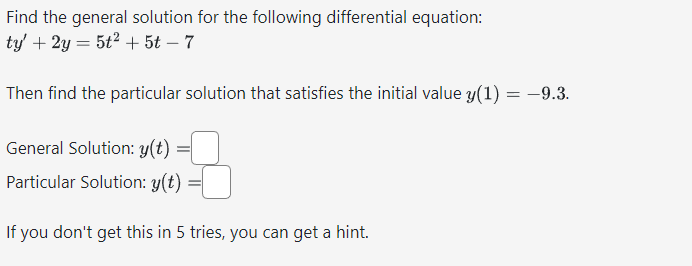Find the general solution for the following differential equation:
ty' + 2y = 5t² + 5t - 7
Then find the particular solution that satisfies the initial value y(1) = -9.3.
General Solution: y(t)
=
Particular Solution: y(t)
If you don't get this in 5 tries, you can get a hint.
=