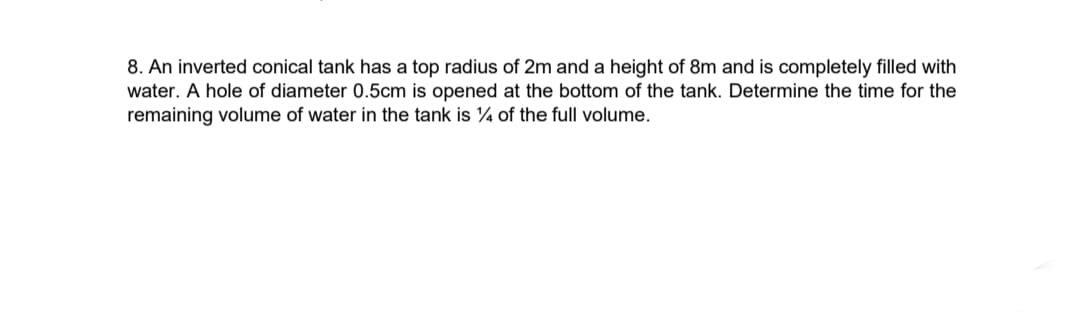 8. An inverted conical tank has a top radius of 2m and a height of 8m and is completely filled with
water. A hole of diameter 0.5cm is opened at the bottom of the tank. Determine the time for the
remaining volume of water in the tank is 4 of the full volume.
