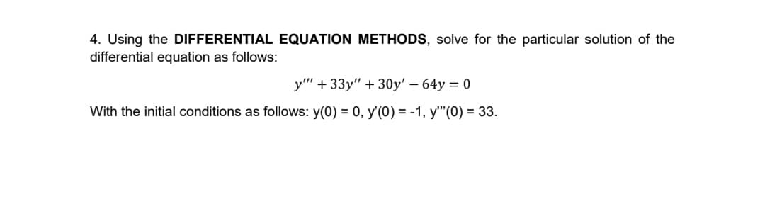 4. Using the DIFFERENTIAL EQUATION METHODS, solve for the particular solution of the
differential equation as follows:
y" + 33y" + 30y' – 64y = 0
With the initial conditions as follows: y(0) = 0, y'(0) = -1, y"'(0) = 33.

