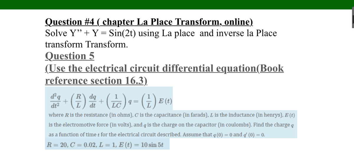Question #4 ( chapter La Place Transform, online)
Solve Y"+ Y = Sin(2t) using La place and inverse la Place
transform Transform.
Question 5
(Use the electrical circuit differential equation(Book
reference section 16.3)
*- ()- ()• - (±) =)
dq
R\ dq
dt²
dt
where Ris the resistance (in ohms), C is the capacitance (in farads), L is the inductance (in henrys), E (t)
is the electromotive force (in volts), and q is the charge on the capacitor (in coulombs). Find the charge q
as a function of time t for the electrical circuit described. Assume that q (0) = 0 and q' (0) = 0.
%3D
%3D
R= 20, C = 0.02, L = 1, E (t) = 10 sin 5t
%3D
