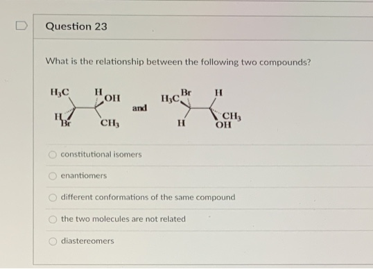 Question 23
What is the relationship between the following two compounds?
H;C
Br
and
CH3
CH3
OH
Br
constitutional isomers
enantiomers
different conformations of the same compound
the two molecules are not related
diastereomers
