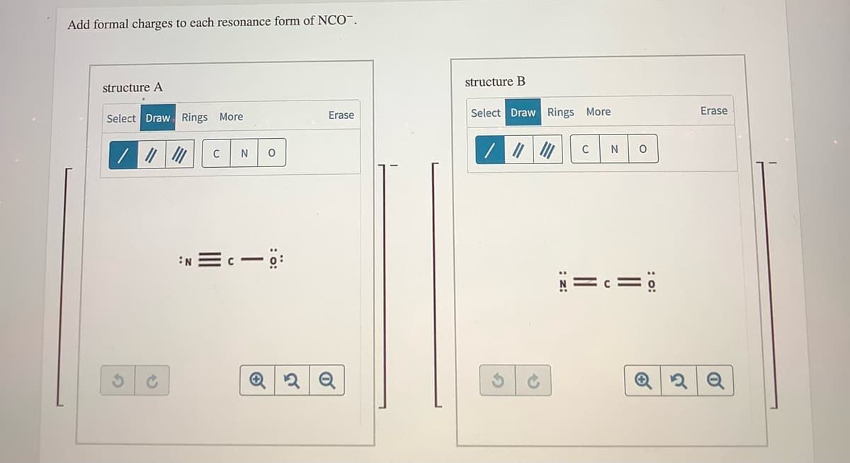 Add formal charges to each resonance form of NCO¯.
structure B
structure A
Erase
Select Draw Rings More
Erase
Select Draw Rings More
C
N
:N Ec- ö:
N=c=
