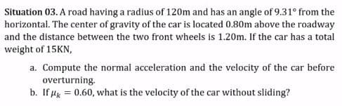 Situation 03. A road having a radius of 120m and has an angle of 9.31° from the
horizontal. The center of gravity of the car is located 0.80m above the roadway
and the distance between the two front wheels is 1.20m. If the car has a total
weight of 15KN,
a. Compute the normal acceleration and the velocity of the car before
overturning.
b. If µx = 0.60, what is the velocity of the car without sliding?
