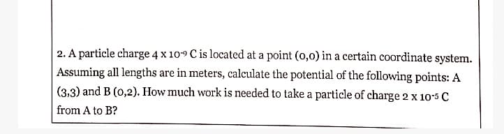 2. A particle charge 4 x 109 C is located at a point (0,0) in a certain coordinate system.
Assuming all lengths are in meters, calculate the potential of the following points: A
(3,3) and B (0,2). How much work is needed to take a particle of charge 2 x 105 C
from A to B?
