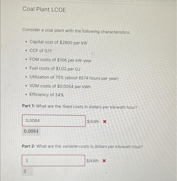 Coal Plant LCOE
Consider a coal plant with the following characteristics:
Capital cost of $2800 per kW
• CCF of 0.11
• FOM costs of $106 per kW-year
Fuel costs of $1.02 per GJ
• Utilization of 75% (about 6574 hours per year)
• VOM costs of $0.0054 per kWh
• Efficiency of 34%
Part 1: What are the fixed costs in dollars per kilowatt-hour?
0.0084
$/kWh x
0.0084
Part 2: What are the variable costs in dollars per kilowatt-hour?
3
$/kWh x
