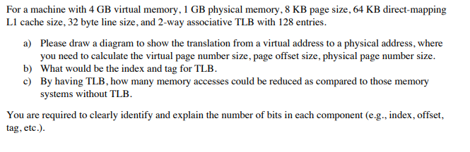 For a machine with 4 GB virtual memory, 1 GB physical memory, 8 KB page size, 64 KB direct-mapping
L1 cache size, 32 byte line size, and 2-way associative TLB with 128 entries.
a) Please draw a diagram to show the translation from a virtual address to a physical address, where
you need to calculate the virtual page number size, page offset size, physical page number size.
b) What would be the index and tag for TLB.
c) By having TLB, how many memory accesses could be reduced as compared to those memory
systems without TLB.
You are required to clearly identify and explain the number of bits in each component (e.g., index, offset,
tag, etc.).
