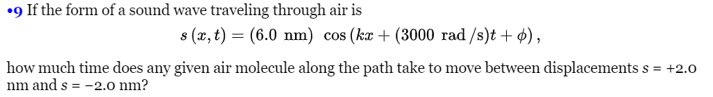 •9 If the form of a sound wave traveling through air is
s (x, t) = (6.0 nm) cos (ka + (3000 rad /s)t + 4),
how much time does any given air molecule along the path take to move between displacements s = +2.0
nm and s = -2.0 nm?
