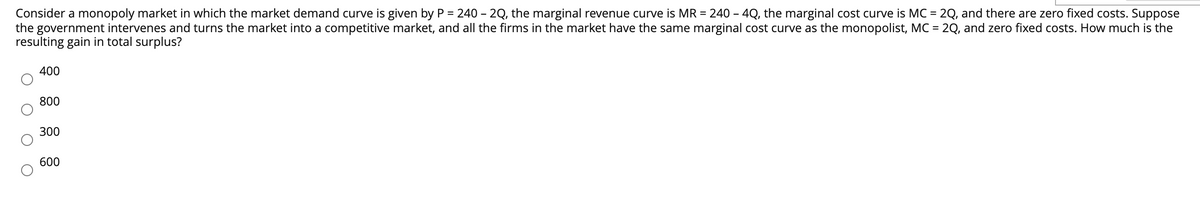 Consider a monopoly market in which the market demand curve is given by P = 240 - 2Q, the marginal revenue curve is MR = 240 – 4Q, the marginal cost curve is MC = 2Q, and there are zero fixed costs. Suppose
the government intervenes and turns the market into a competitive market, and all the firms in the market have the same marginal cost curve as the monopolist, MC = 2Q, and zero fixed costs. How much is the
resulting gain in total surplus?
400
800
300
600
