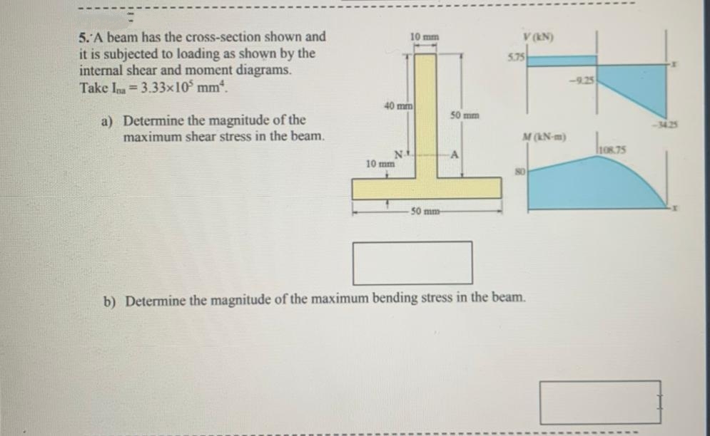 5. A beam has the cross-section shown and
10 mm
V (EN)
it is subjected to loading as shown by the
internal shear and moment diagrams.
Take Im = 3.33x10° mm.
5.75
-9.25
40 mm
50 mm
a) Determine the magnitude of the
maximum shear stress in the beam.
-34.25
M (KN-m)
h0875
A
10 mm
50 mm
b) Determine the magnitude of the maximum bending stress in the beam.
F1
