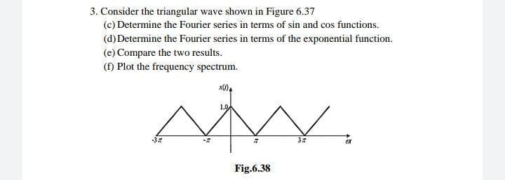 3. Consider the triangular wave shown in Figure 6.37
(c) Determine the Fourier series in terms of sin and cos functions.
(d) Determine the Fourier series in terms of the exponential function.
(e) Compare the two results.
(f) Plot the frequency spectrum.
1.0
Fig.6.38
