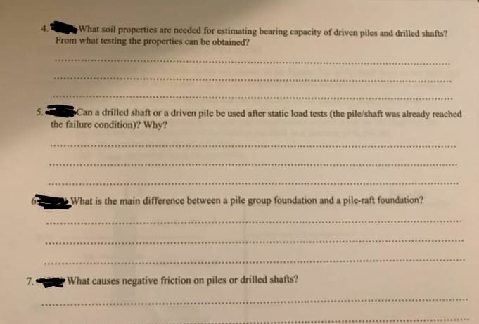 What soil properties are needed for estimating bearing capacity of driven piles and drilled shafts?
From what testing the properties can be obtained?
Can a drilled shaft or a driven pile be used after static load tests (the pile/shaft was already reached
the failure condition)? Why?
What is the main difference between a pile group foundation and a pile-raft foundation?
7.
What causes negative friction on piles or drilled shafts?
.......
