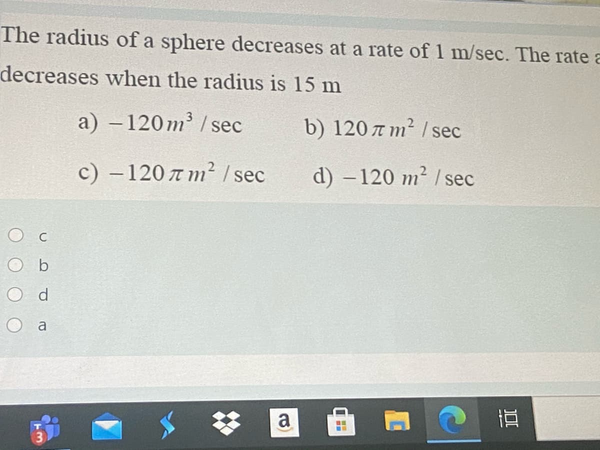 The radius of a sphere decreases at a rate of 1 m/sec. The rate a
decreases when the radius is 15 m
a) – 120m /sec
b) 120 a m² I sec
с) -120 л т? / sec
d) –120 m² | sec
O b
O d
O a
a
