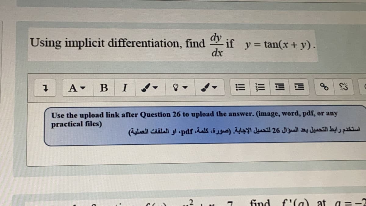 Using implicit differentiation, find
dy
* if y= tan(x+ y).
dx
%3D
A -
В
I
E E E E
Use the upload link after Question 26 to upload the answer. (image, word, pdf, or any
practical files)
استخدم رابط التحميل بعد السؤال 26 لتحميل الإجابة. )صورة، كلمة، pdf، او الملفات العملية(
find f'la) at a = -2
