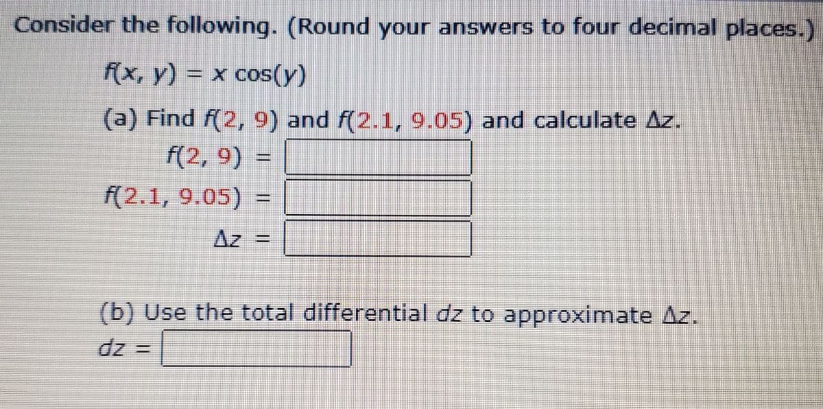 Consider the following. (Round your answers to four decimal places.)
f(x, y) = x cos(y)
(a) Find f(2, 9) and f(2.1, 9.05) and calculate Az.
f(2, 9) =
f(2.1, 9.05) =
Az =
(b) Use the total differential dz to approximate Az.
dz =
