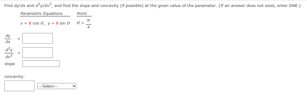 Find dy/dx and džy/dx2, and find the slope and concavity (if possible) at the given value of the parameter. (If an answer does not exist, enter DNE.)
Parametric Equations
Point
x = 8 cos e, y = 8 sin e
4
dy
=
dx
d?y
dx2
slope
concavity:
---Select--
