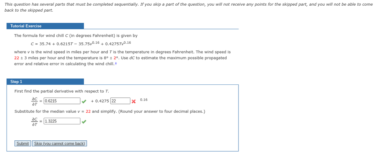This question has several parts that must be completed sequentially. If you skip a part of the question, you will not receive any points for the skipped part, and you will not be able to come
back to the skipped part.
Tutorial Exercise
The formula for wind chill C (in degrees Fahrenheit) is given by
C = 35.74 + 0.6215T - 35.75v0.16 + 0.4275TV0.16
where v is the wind speed in miles per hour and T is the temperature in degrees Fahrenheit. The wind speed is
22 + 3 miles per hour and the temperature is 8° + 2°. Use dC to estimate the maximum possible propagated
error and relative error in calculating the wind chill.+
Step 1
First find the partial derivative with respect to T.
= 0.6215
+ 0.4275 22
x 0.16
Substitute for the median value v = 22 and simplify. (Round your answer to four decimal places.)
ac
1.3225
aT
Submit Skip (you cannot come back)
