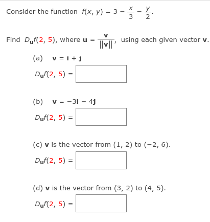 Consider the function f(x, y) = 3 - X - Y.
2
V
Find Duf(2, 5), where u = TM, using each given vector v.
(a) v = i+j
Duf(2, 5) =
(b) v = -3i – 4j
Duf(2, 5) =
(c) v is the vector from (1, 2) to (-2, 6).
Duf(2, 5) =
(d) v is the vector from (3, 2) to (4, 5).
Duf(2, 5) =
