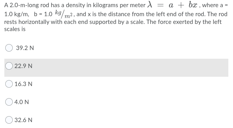 A 2.0-m-long rod has a density in kilograms per meter A = a + bx , where a =
1.0 kg/m, b = 1.0 kg/m2, and x is the distance from the left end of the rod. The rod
rests horizontally with each end supported by a scale. The force exerted by the left
scales is
39.2 N
22.9 N
16.3 N
4.0 N
32.6 N
