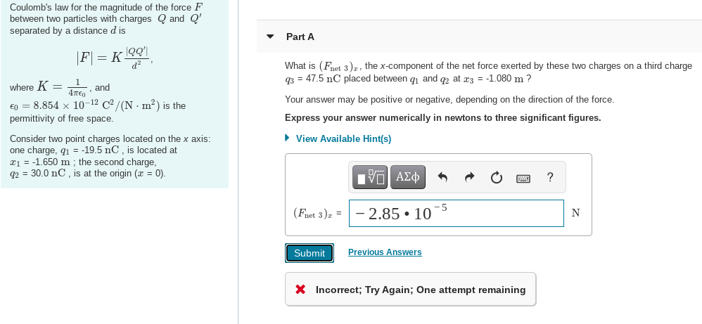 Coulomb's law for the magnitude of the force F
between two particles with charges Q and Q'
separated by a distance d is
Part A
|F] = K OQ'\
d?
What is (Fnet. 3), the x-component of the net force exerted by these two charges on a third charge
q3 = 47.5 nC placed between q1 and q2 at æ3 = -1.080 m ?
where K =
and
€n = 8.854 x 10-12 C2 / (N · m²) is the
Your answer may be positive or negative, depending on the direction of the force.
permittivity of free space.
Express your answer numerically in newtons to three significant figures.
Consider two point charges located on the x axis:
• View Available Hint(s)
one charge, q1 = -19.5 nC, is located at
æ1 = -1.650 m ; the second charge,
q2 = 30.0 nC , is at the origin (x = 0).
V ΑΣφ
?
-5
(Fnet 3)z =
2.85 • 10
N
Submit
Previous Answers
X Incorrect; Try Again; One attempt remaining
