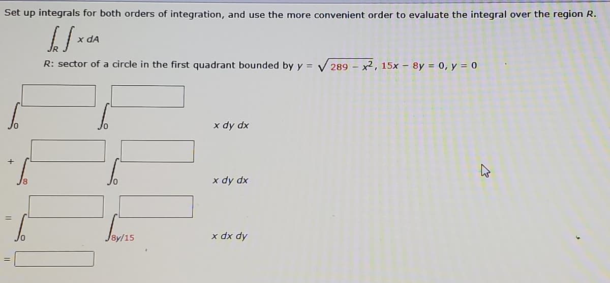 Set up integrals for both orders of integration, and use the more convenient order to evaluate the integral over the region R.
x dA
R: sector of a circle in the first quadrant bounded by y =
V 289 – x2, 15x – 8y = 0, y = 0
x dy dx
x dy dx
J8y/15
x dx dy
