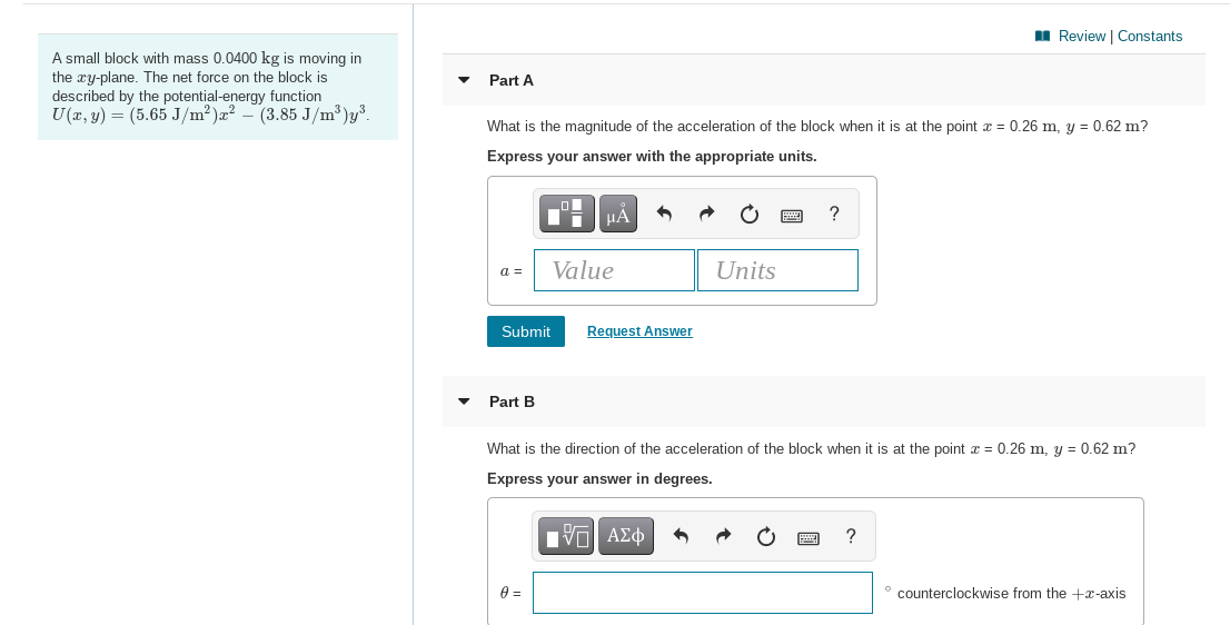 I Review | Constants
A small block with mass 0.0400 kg is moving in
the xy-plane. The net force on the block is
described by the potential-energy function
U(x, y) = (5.65 J/m²)a² – (3.85 J/m³)y³.
Part A
What is the magnitude of the acceleration of the block when it is at the point x = 0.26 m, y = 0.62 m?
Express your answer with the appropriate units.
HA
?
a =
Value
Units
Submit
Request Answer
Part B
What is the direction of the acceleration of the block when it is at the point x = 0.26 m, y = 0.62 m?
Express your answer in degrees.
Eν ΑΣφ
?
° counterclockwise from the +x-axis
