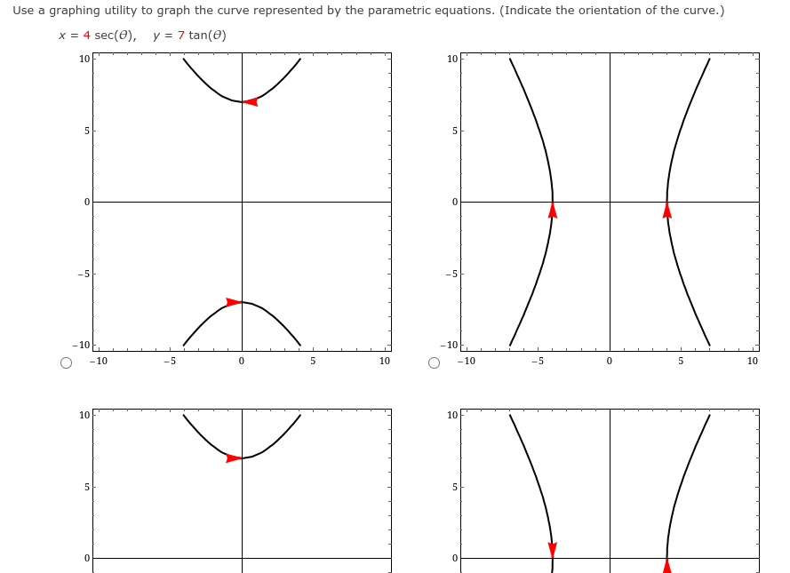 Use a graphing utility to graph the curve represented by the parametric equations. (Indicate the orientation of the curve.)
x = 4 sec(0), y = 7 tan(0)
10
10
5
-5
-5
- 10
-10
- 10
-5
5
10
-10
-5
10
10
10
5
