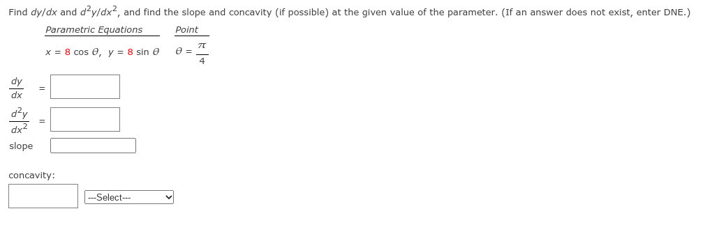 Find dy/dx and d²y/dx?, and find the slope and concavity (if possible) at the given value of the parameter. (If an answer does not exist, enter DNE.)
Parametric Equations
Point
x = 8 cos e, y = 8 sin e
e =
4
dy
dx
=
d?y
dx2
slope
concavity:
--Select--
