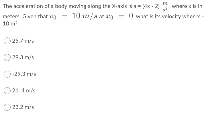 m
The acceleration of a body moving along the X-axis is a = (4x - 2) 5,
where x is in
meters. Given that Vo
10 m/s at xo = 0,what is its velocity when x =
=
10 m?
25.7 m/s
29.3 m/s
-29.3 m/s
21. 4 m/s
23.2 m/s
