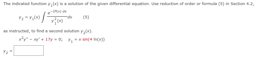 The indicated function y, (x) is a solution of the given differential equation. Use reduction of order or formula (5) in Section 4.2,
e-P(x) dx
Y2 = Y1(x) | -
-dx
(5)
as instructed, to find a second solution y,(x).
x?y" – xy' + 17y = 0;
= x sin(4 In(x))
Y2 =

