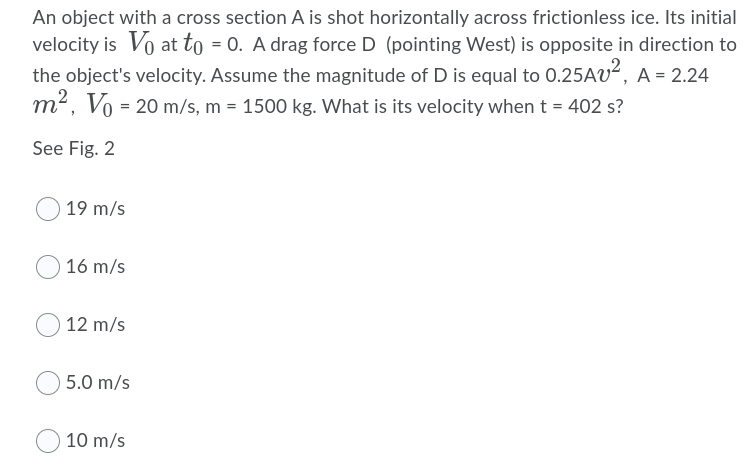 An object with a cross section A is shot horizontally across frictionless ice. Its initial
velocity is Vo at to = 0. A drag force D (pointing West) is opposite in direction to
the object's velocity. Assume the magnitude of D is equal to 0.25AV², A = 2.24
m2,
m², Vo = 20 m/s, m = 1500 kg. What is its velocity when t = 402 s?
See Fig. 2
19 m/s
16 m/s
12 m/s
5.0 m/s
10 m/s
